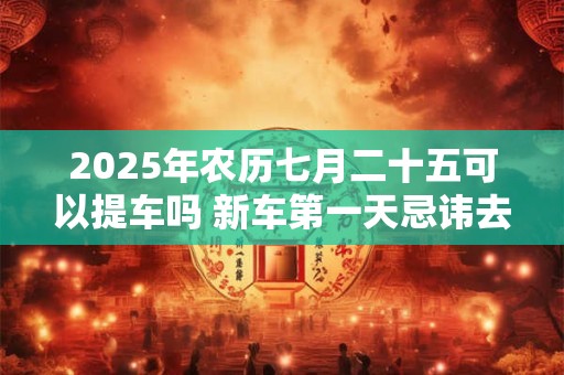 2025年农历七月二十五可以提车吗 新车第一天忌讳去的地方