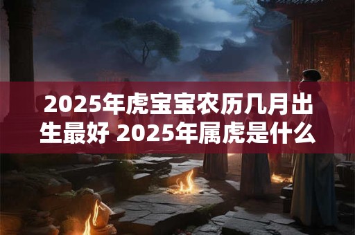 2025年虎宝宝农历几月出生最好 2025年属虎是什么命