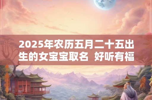 2025年农历五月二十五出生的女宝宝取名 好听有福气的名字 2025年农历五月二十五出生的女宝宝取名 好听有福气的名字