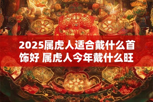 2025属虎人适合戴什么首饰好 属虎人今年戴什么旺运势