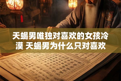 天蝎男唯独对喜欢的女孩冷漠 天蝎男为什么只对喜欢的女孩冷漠