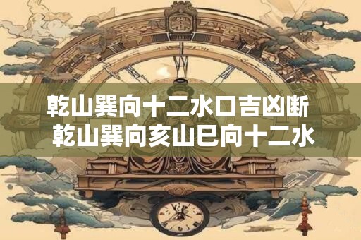 乾山巽向十二水口吉凶断 乾山巽向亥山巳向十二水口吉凶图 乾山巽向十二水口吉凶断 乾山巽向亥山巳向十二水口吉凶图