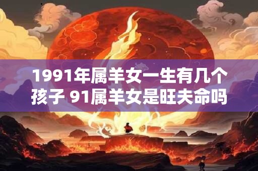 1991年属羊女一生有几个孩子 91属羊女是旺夫命吗