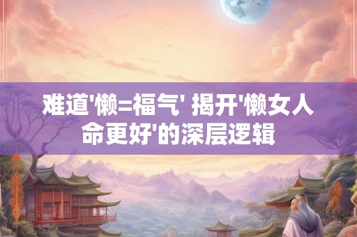 难道'懒=福气' 揭开'懒女人命更好'的深层逻辑