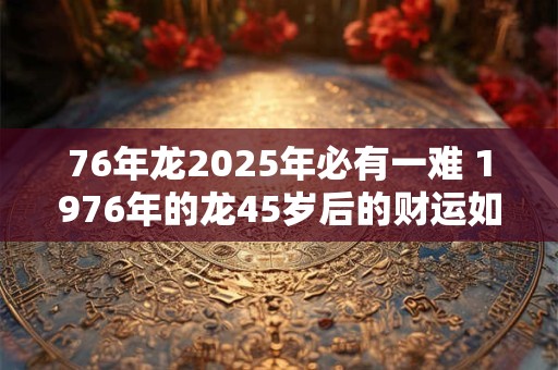 76年龙2025年必有一难 1976年的龙45岁后的财运如何