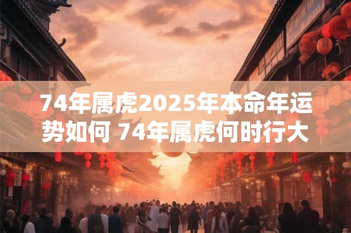 74年属虎2025年本命年运势如何 74年属虎何时行大运