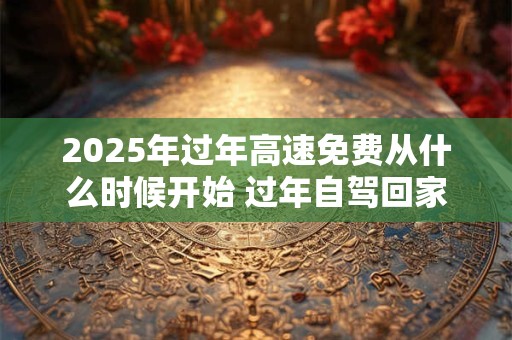 2025年过年高速免费从什么时候开始 过年自驾回家注意事项
