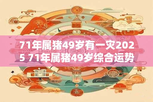71年属猪49岁有一灾2025 71年属猪49岁综合运势 71年属猪49岁有一灾2025 71年属猪49岁综合运势