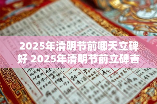 2025年清明节前哪天立碑好 2025年清明节前立碑吉日