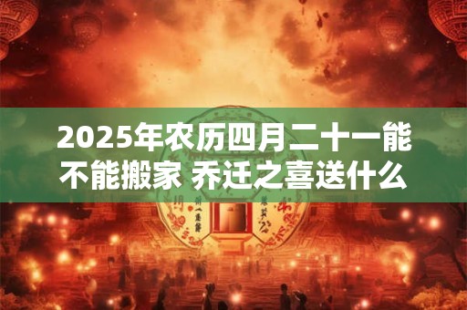 2025年农历四月二十一能不能搬家 乔迁之喜送什么花