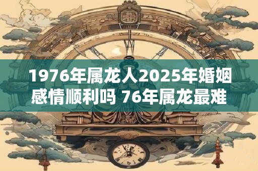 1976年属龙人2025年婚姻感情顺利吗 76年属龙最难熬的年龄