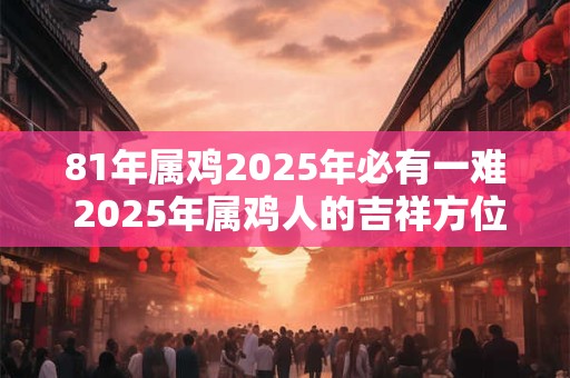 81年属鸡2025年必有一难 2025年属鸡人的吉祥方位! 81年属鸡2025年必有一难 2025年属鸡人的吉祥方位!