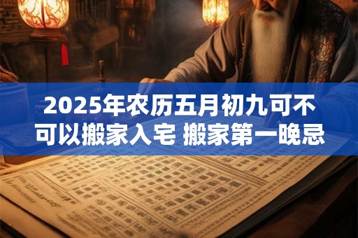 2025年农历五月初九可不可以搬家入宅 搬家第一晚忌讳