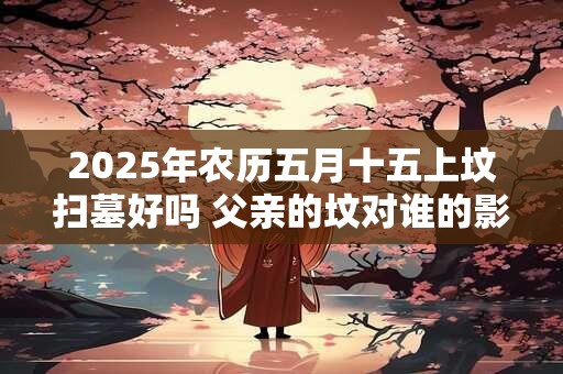 2025年农历五月十五上坟扫墓好吗 父亲的坟对谁的影响大 2025年农历五月十五上坟扫墓好吗 父亲的坟对谁的影响大