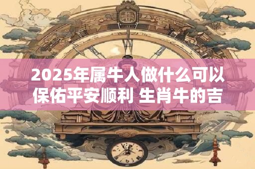 2025年属牛人做什么可以保佑平安顺利 生肖牛的吉祥物