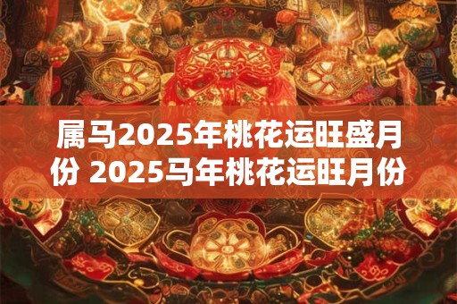 属马2025年桃花运旺盛月份 2025马年桃花运旺月份是哪些