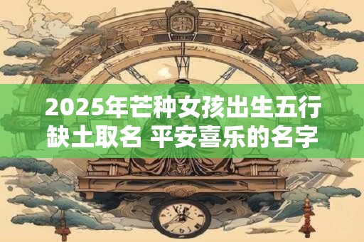 2025年芒种女孩出生五行缺土取名 平安喜乐的名字有哪些