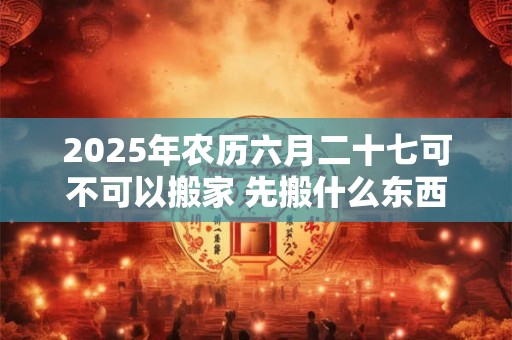2025年农历六月二十七可不可以搬家 先搬什么东西最好