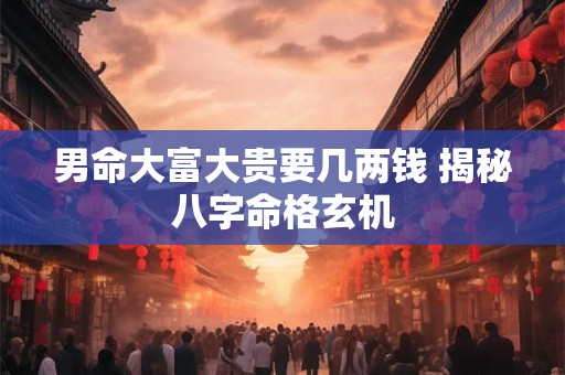 男命大富大贵要几两钱 揭秘八字命格玄机