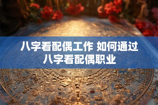 八字看配偶工作 如何通过八字看配偶职业 八字看配偶工作 如何通过八字看配偶职业