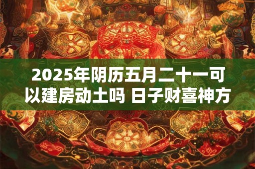 2025年阴历五月二十一可以建房动土吗 日子财喜神方位