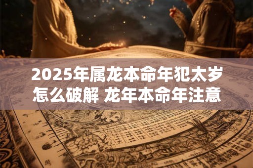 2025年属龙本命年犯太岁怎么破解 龙年本命年注意事项有哪些