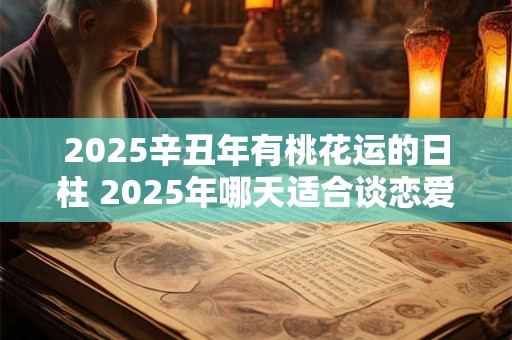 2025辛丑年有桃花运的日柱 2025年哪天适合谈恋爱