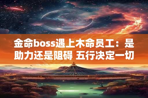金命boss遇上木命员工：是助力还是阻碍 五行决定一切