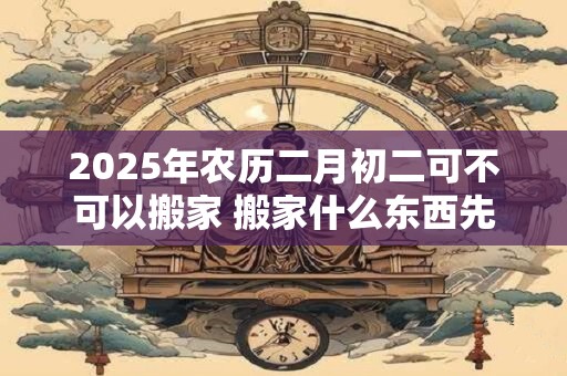 2025年农历二月初二可不可以搬家 搬家什么东西先进门好