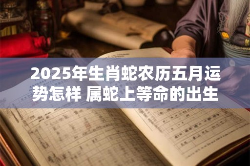 2025年生肖蛇农历五月运势怎样 属蛇上等命的出生时辰