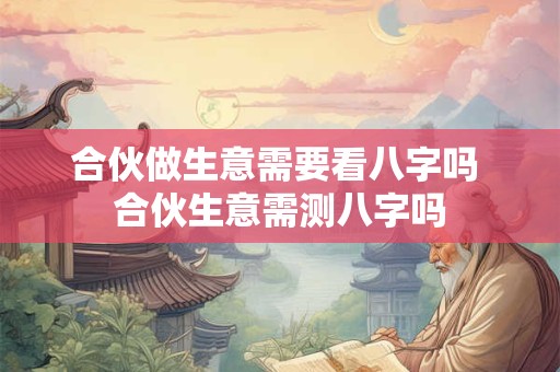 合伙做生意需要看八字吗 合伙生意需测八字吗 合伙做生意需要看八字吗 合伙生意需测八字吗