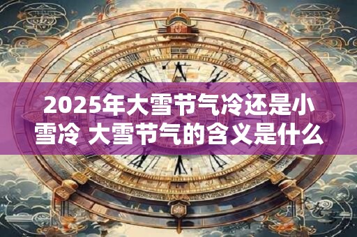 2025年大雪节气冷还是小雪冷 大雪节气的含义是什么