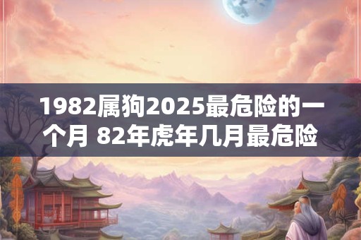 1982属狗2025最危险的一个月 82年虎年几月最危险 1982属狗2025最危险的一个月 82年虎年几月最危险
