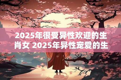2025年很受异性欢迎的生肖女 2025年异性宠爱的生肖女