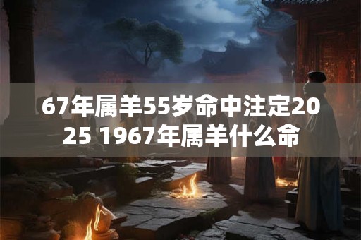67年属羊55岁命中注定2025 1967年属羊什么命