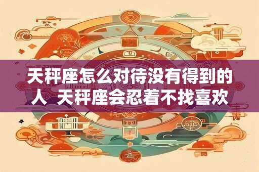 天秤座怎么对待没有得到的人  天秤座会忍着不找喜欢的人吗