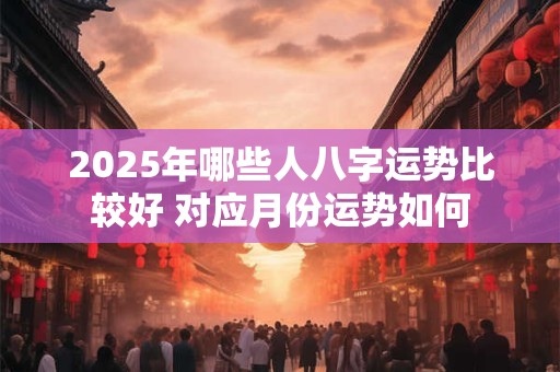 2025年哪些人八字运势比较好 对应月份运势如何 2025年哪些人八字运势比较好 对应月份运势如何