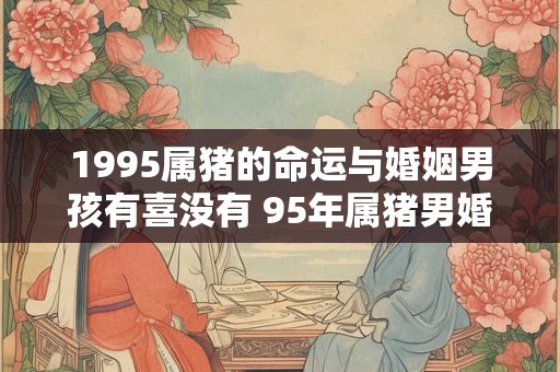 1995属猪的命运与婚姻男孩有喜没有 95年属猪男婚姻状况 1995属猪的命运与婚姻男孩有喜没有 95年属猪男婚姻状况