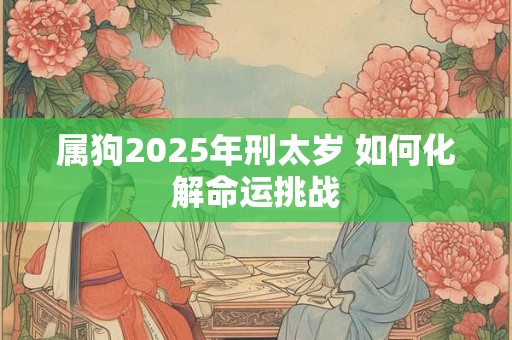 属狗2025年刑太岁 如何化解命运挑战