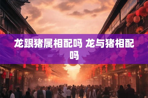 龙跟猪属相配吗 龙与猪相配吗