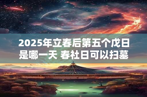 2025年立春后第五个戊日是哪一天 春社日可以扫墓吗