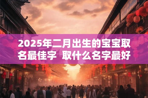 2025年二月出生的宝宝取名最佳字  取什么名字最好