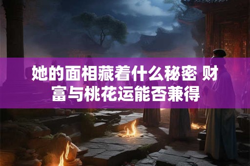 她的面相藏着什么秘密 财富与桃花运能否兼得