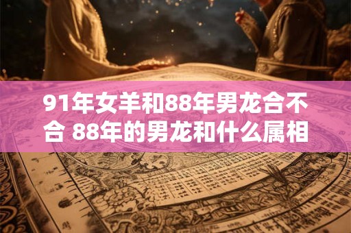 91年女羊和88年男龙合不合 88年的男龙和什么属相配