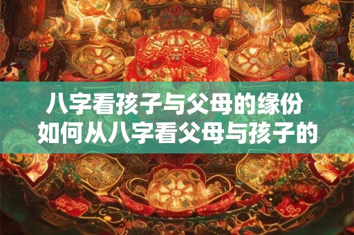 八字看孩子与父母的缘份 如何从八字看父母与孩子的缘份
