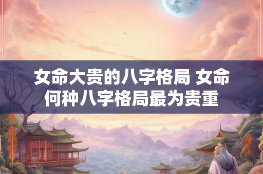 女命大贵的八字格局 女命何种八字格局最为贵重