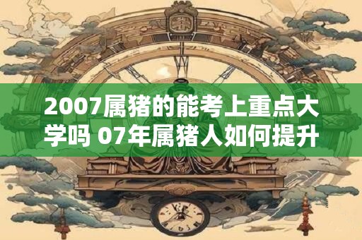 2007属猪的能考上重点大学吗 07年属猪人如何提升学习运 2007属猪的能考上重点大学吗 07年属猪人如何提升学习运