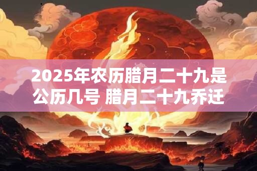 2025年农历腊月二十九是公历几号 腊月二十九乔迁好吗