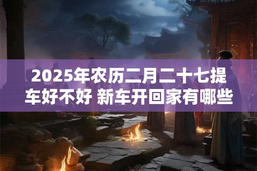 2025年农历二月二十七提车好不好 新车开回家有哪些忌讳