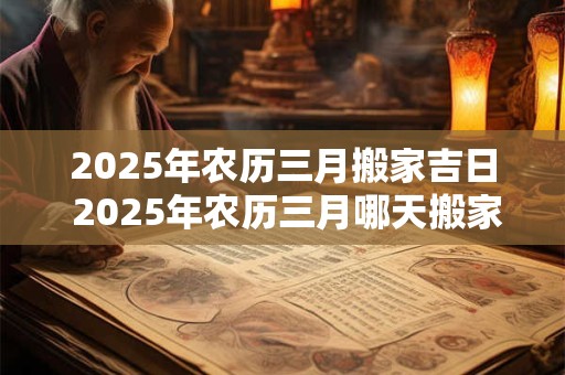 2025年农历三月搬家吉日 2025年农历三月哪天搬家最吉利